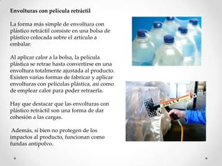 Envolturas con película retráctil

La forma más simple de envoltura con
plástico retráctil consiste en una bolsa de
plástico colocada sobre el artículo a
embalar.

Al aplicar calor a la bolsa, la película
plástica se retrae hasta convertirse en una
envoltura totalmente ajustada al producto.
Existen varias formas de fabricar y aplicar
envolturas con películas plástica, así como
de emplear calor para poder retraerla.

Hay que destacar que las envolturas con
plástico retráctil son una forma de dar
cohesión a las cargas.

 Además, si bien no protegen de los
impactos al producto, funcionan como
fundas antipolvo.
 