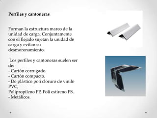 Perfiles y cantoneras


Forman la estructura marco de la
unidad de carga. Conjuntamente
con el flejado sujetan la unidad de
carga y evitan su
desmoronamiento.

 Los perfiles y cantoneras suelen ser
de:
- Cartón corrugado.
- Cartón compacto.
- De plástico poli cloruro de vinilo
PVC,
Polipropileno PP, Poli estireno PS.
- Metálicos.
 