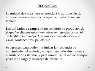 DEFINICIÓN

La unidad de carga hace referencia a la agrupación de
bultos o cajas en una caja o carga compacta de mayor
tamaño.

Las unidades de carga son un conjunto de productos de
pequeñas dimensiones que deben ser agrupados con el fin
de facilitar su manejo. Algunos ejemplos de estos son:
Cajas, contenedores, pallets, etc.

Se agrupan para poder minimizar la frecuencia de
movimiento del material, equipamiento de almacenaje y
manutención estándar, y para minimizar el mayor tiempo
posible de carga y descarga del vehículo
 