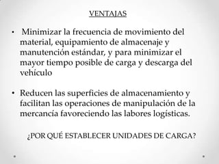 VENTAJAS

•   Minimizar la frecuencia de movimiento del
    material, equipamiento de almacenaje y
    manutención estándar, y para minimizar el
    mayor tiempo posible de carga y descarga del
    vehículo

• Reducen las superficies de almacenamiento y
  facilitan las operaciones de manipulación de la
  mercancía favoreciendo las labores logísticas.

     ¿POR QUÉ ESTABLECER UNIDADES DE CARGA?
 