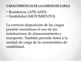 CARACTERISTICAS DE LA UNIDAD DE CARGA

• Resistencia (APILADO)
• Estabilidad (MOVIMIENTO)

La correcta disposición de las cargas
permite maximizar el uso de las
instalaciones de almacenamiento y
transporte. También permite dotar a la
unidad de carga de la característica de
estabilidad.
 