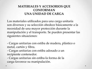 MATERIALES Y ACCESORIOS QUE
               CONFORMAN
           UNA UNIDAD DE CARGA

Los materiales utilizados para una carga unitaria
son diversos y su selección obedece básicamente a la
necesidad de una mayor protección durante la
manipulación y el transporte. Se pueden presentar las
siguientes situaciones:

- Cargas unitarias con estiba de madera, plástico o
metal, cartón y fibra.
- Cargas unitarias con estiba adosado a un
recipiente contenedor.
- Cargas unitarias sin estiba-la forma de la
carga favorece su manipulación.
 