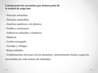 Comúnmente los accesorios que forman parte de
la unidad de carga son:

- Películas retráctiles.
- Películas extensibles.
- Zunchos metálicos o de plástico.
- Perfiles y cantoneras.
- Adhesivos naturales y sintéticos.
- Maderas.
- Cartón corrugado.
- Anclajes y eslingas.
- Bolsas inflables.
- Combinaciones diversas con los elementos anteriormente citados, según las
necesidades de cada sistema de embalajes.
 