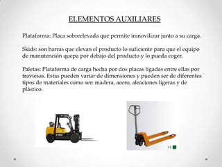 ELEMENTOS AUXILIARES

Plataforma: Placa sobreelevada que permite inmovilizar junto a su carga.

Skids: son barras que elevan el producto lo suficiente para que el equipo
de manutención quepa por debajo del producto y lo pueda coger.

Paletas: Plataforma de carga hecha por dos placas ligadas entre ellas por
traviesas. Estas pueden variar de dimensiones y pueden ser de diferentes
tipos de materiales como ser: madera, acero, aleaciones ligeras y de
plástico.
 