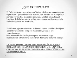 ¿QUE ES UN PALLET?
El Pallet, también conocido como Tarima y Paleta, es una estructura
o plataforma generalmente de madera, que permite ser manejada y
movida por medios mecánicos como una unidad única, la cual
Logística de Palatización se utiliza para colocar (estibar) sobre ella
los embalajes con los productos.


Paletizar es agrupar sobre una estiba una cierta cantidad de objetos
que individualmente son poco manejables, pesados y/o
voluminosos; o
bien objetos fáciles de desplazar pero numerosos, cuya
manipulación y transporte requerirían de mucho tiempo y trabajo.


LA FINALIDAD ES LLEVAR ESTA MERCANCÍA AL PUNTO
DESEADO, CON EL MÍNIMO DE ESFUERZO Y EN UNA SOLA
OPERACIÓN. EL RESULTADO DE UNA PALETIZACIÓN ES UNA
UNIDAD DE CARGA.
 