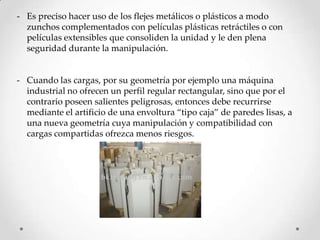 - Es preciso hacer uso de los flejes metálicos o plásticos a modo
  zunchos complementados con películas plásticas retráctiles o con
  películas extensibles que consoliden la unidad y le den plena
  seguridad durante la manipulación.


- Cuando las cargas, por su geometría por ejemplo una máquina
  industrial no ofrecen un perfil regular rectangular, sino que por el
  contrario poseen salientes peligrosas, entonces debe recurrirse
  mediante el artificio de una envoltura “tipo caja” de paredes lisas, a
  una nueva geometría cuya manipulación y compatibilidad con
  cargas compartidas ofrezca menos riesgos.
 