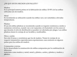 ¿DE QUE ESTÁN HECHOS LOS PALLETS ?

Madera
Es la principal materia prima en la fabricación de estibas. El 95% de las estibas
utilizadas son de madera.

Metal
Se recomienda su utilización cuando las estibas van a ser sometidas a elevadas
temperaturas.

Plástico
El uso de estibas plásticas se recomienda cuando se requiere resistencia a ácidos y
sustancias corrosivas, cuando van a ser expuestas a la humedad o en los casos en
que durante el ciclo de distribución se pueden ver afectadas por plagas. Las estibas
plásticas tienen la ventaja de ser lavables y reutilizables.

Fibra y cartón
Son más livianas y económicas que las de madera. Tienen la ventaja de no
requerir tratamientos especiales para exportaciones; caso contrario en algunos
países para las estibas de madera.

Compuestas o mixtas
Se ha desarrollado la construcción de estibas compuestas por la combinación de
diferentes
materiales como madera y metal, metal y plástico, cartón y plástico y madera y
plástico.
 