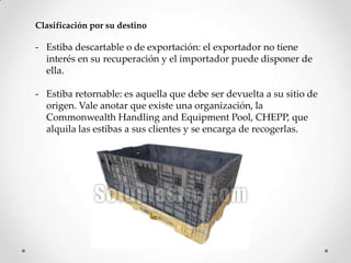 Clasificación por su destino

- Estiba descartable o de exportación: el exportador no tiene
  interés en su recuperación y el importador puede disponer de
  ella.

- Estiba retornable: es aquella que debe ser devuelta a su sitio de
  origen. Vale anotar que existe una organización, la
  Commonwealth Handling and Equipment Pool, CHEPP, que
  alquila las estibas a sus clientes y se encarga de recogerlas.
 