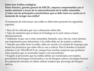 Entrevista: Estibas ecológicas
Darío Sánchez, gerente general de ERCOL, empresa comprometida con el
medio ambiente a través de la comercialización de la estiba retornable.
¿Cuáles son las principales características que se debe tener en cuenta en el
momento de escoger una estiba?

Al momento de seleccionar una estiba se debe tener presente los siguientes
aspectos:

• Peso de los artículos que van a almacenar sobre ella.
• Tipo de estantería que se tiene en la bodega en la cual vamos a hacer
almacenamiento
• Ambiente al que van a estar sometidas, húmedo, seco, frio etc, estos factores
son importantes para determinar si la estiba debe ser de madera o plástica
• Tamaño que debe tener la estiba, debe ser acorde a la unidad de empaque que
tienen los productos que sobre ella se van a colocar. Para Colombia el tamaño
estándar es de 120x100x14.5 cm, aunque hay muchas empresas que prefieren
otros tamaños que se acomodan mejor a sus necesidades .
• Exigirle al proveedor que las estibas deben ser construidas con madera
proveniente de bosques reforestados y no de bosques nativos así tengan licencia
de explotación forestal, no deben utilizar madera que provenga de bosques
nativos.
 