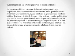 ¿Cómo logro con las estibas preservar el medio ambiente?

La intercambiabilidad y retorno de las estibas juegan un papel
importante en el cuidado del medio ambiente, hacer que la estiba sea
retornable y no desechable, ayuda a reducir la generación de residuos
sólidos, disminuye la tala de árboles y otra serie de ventajas ambientales
que van de la mano, por esto es de suma importancia tratar de que las
empresas trabajen con la estiba homologada según la Norma NTC 4680
que además de los beneficios ambientales también ayuda a reducir los
costos sin tener que invertir dinero extra a la hora de comprar las
estibas.
 