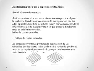 Clasificación por su uso y aspectos constructivos

- Por el número de entradas

- Estibas de dos entradas: su construcción sólo permite el paso
de las horquillas de los mecanismos de manipulación por los
lados opuestos. Este tipo de estibas tienen el inconveniente de no
ser accesibles desde cualquier lado, lo que puede dificultar su
carga en vehículos cerrados.
Estiba de cuatro entradas.

- Estibas de cuatro entradas:

Las entradas o ventanas permiten la penetración de las
horquillas por los cuatro lados de la estiba, haciendo posible su
carga en cualquier tipo de vehículo, ya que pueden colocarse
tanto frontal como lateralmente.
 