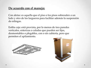 De acuerdo con el manejo:

Con aletas: es aquella que el piso o los pisos sobresalen a un
lado y otro de los largueros para facilitar además la suspensión
de eslingas.

Estiba caja: está provista, por lo menos de tres paredes
verticales, enterizas o caladas que pueden ser fijas,
desmontables o plegables, con o sin cubierta, pero que
permiten el apilamiento.
 