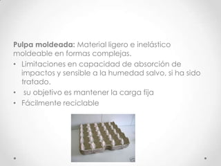 Pulpa moldeada: Material ligero e inelástico
moldeable en formas complejas.
• Limitaciones en capacidad de absorción de
  impactos y sensible a la humedad salvo, si ha sido
  tratado.
• su objetivo es mantener la carga fija
• Fácilmente reciclable
 
