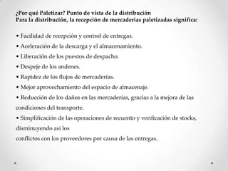 ¿Por qué Paletizar? Punto de vista de la distribución
Para la distribución, la recepción de mercaderías paletizadas significa:

• Facilidad de recepción y control de entregas.
• Aceleración de la descarga y el almacenamiento.
• Liberación de los puestos de despacho.
• Despeje de los andenes.
• Rapidez de los flujos de mercaderías.
• Mejor aprovechamiento del espacio de almacenaje.
• Reducción de los daños en las mercaderías, gracias a la mejora de las
condiciones del transporte.
• Simplificación de las operaciones de recuento y verificación de stocks,
disminuyendo así los
conflictos con los proveedores por causa de las entregas.
 
