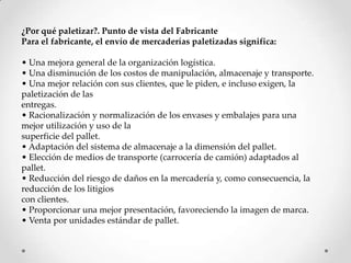 ¿Por qué paletizar?. Punto de vista del Fabricante
Para el fabricante, el envío de mercaderías paletizadas significa:

• Una mejora general de la organización logística.
• Una disminución de los costos de manipulación, almacenaje y transporte.
• Una mejor relación con sus clientes, que le piden, e incluso exigen, la
paletización de las
entregas.
• Racionalización y normalización de los envases y embalajes para una
mejor utilización y uso de la
superficie del pallet.
• Adaptación del sistema de almacenaje a la dimensión del pallet.
• Elección de medios de transporte (carrocería de camión) adaptados al
pallet.
• Reducción del riesgo de daños en la mercadería y, como consecuencia, la
reducción de los litigios
con clientes.
• Proporcionar una mejor presentación, favoreciendo la imagen de marca.
• Venta por unidades est{ndar de pallet.
 