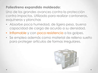 Poliestireno expandido moldeado:
Uno de los grandes avances contra la protección
contra impactos. Utilizado para realizar cantoneras,
esquineros y planchas
• Absorbe poca humedad, de ligero peso, buena
  capacidad de carga de acurdo a su densidad.
• Inflamable y con poca resistencia a los golpes.
• Se emplea además como material de relleno suelto
  para proteger artículos de formas irregulares.
 