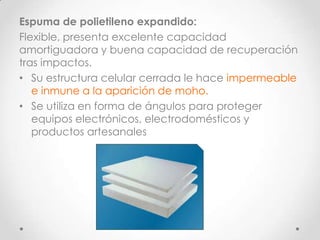 Espuma de polietileno expandido:
Flexible, presenta excelente capacidad
amortiguadora y buena capacidad de recuperación
tras impactos.
• Su estructura celular cerrada le hace impermeable
   e inmune a la aparición de moho.
• Se utiliza en forma de ángulos para proteger
   equipos electrónicos, electrodomésticos y
   productos artesanales
 