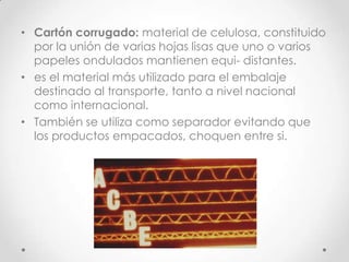 • Cartón corrugado: material de celulosa, constituido
  por la unión de varias hojas lisas que uno o varios
  papeles ondulados mantienen equi- distantes.
• es el material más utilizado para el embalaje
  destinado al transporte, tanto a nivel nacional
  como internacional.
• También se utiliza como separador evitando que
  los productos empacados, choquen entre si.
 
