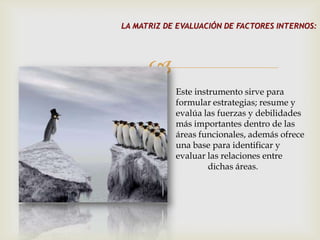 LA MATRIZ DE EVALUACIÓN DE FACTORES INTERNOS:




      
            Este instrumento sirve para
            formular estrategias; resume y
            evalúa las fuerzas y debilidades
            más importantes dentro de las
            áreas funcionales, además ofrece
            una base para identificar y
            evaluar las relaciones entre
                     dichas áreas.
 
