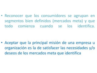 • Reconocer que los consumidores se agrupan en
segmentos bien definidos (mercados meta) y que
todo comienza cuando se los identifica.

• Aceptar que la principal misión de una empresa u
organización es la de satisfacer las necesidades y/o
deseos de los mercados meta que identifica

 