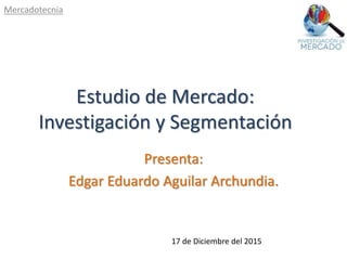 Estudio de Mercado:
Investigación y Segmentación
Presenta:
Edgar Eduardo Aguilar Archundia.
Mercadotecnia
17 de Diciembre del 2015
 