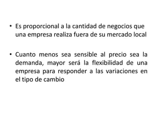 • Es proporcional a la cantidad de negocios que
  una empresa realiza fuera de su mercado local

• Cuanto menos sea sensible al precio sea la
  demanda, mayor será la flexibilidad de una
  empresa para responder a las variaciones en
  el tipo de cambio
 