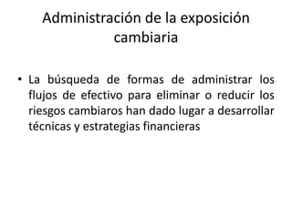 Administración de la exposición
              cambiaria

• La búsqueda de formas de administrar los
  flujos de efectivo para eliminar o reducir los
  riesgos cambiaros han dado lugar a desarrollar
  técnicas y estrategias financieras
 