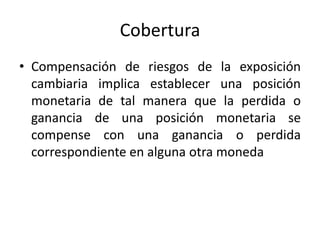Cobertura
• Compensación de riesgos de la exposición
  cambiaria implica establecer una posición
  monetaria de tal manera que la perdida o
  ganancia de una posición monetaria se
  compense con una ganancia o perdida
  correspondiente en alguna otra moneda
 
