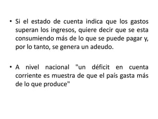 • Si el estado de cuenta indica que los gastos
  superan los ingresos, quiere decir que se esta
  consumiendo más de lo que se puede pagar y,
  por lo tanto, se genera un adeudo.

• A nivel nacional "un déficit en cuenta
  corriente es muestra de que el país gasta más
  de lo que produce"
 