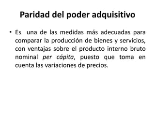 Paridad del poder adquisitivo
• Es una de las medidas más adecuadas para
  comparar la producción de bienes y servicios,
  con ventajas sobre el producto interno bruto
  nominal per cápita, puesto que toma en
  cuenta las variaciones de precios.
 