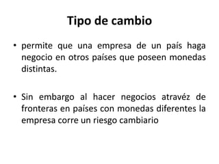 Tipo de cambio
• permite que una empresa de un país haga
  negocio en otros países que poseen monedas
  distintas.

• Sin embargo al hacer negocios atravéz de
  fronteras en países con monedas diferentes la
  empresa corre un riesgo cambiario
 