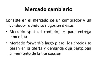 Mercado cambiario
Consiste en el mercado de un comprador y un
  vendedor donde se negocian divisas
• Mercado spot (al contado) es para entrega
  inmediata
• Mercado forward(a largo plazo) los precios se
  basan en la oferta y demanda que participan
  al momento de la transacción
 