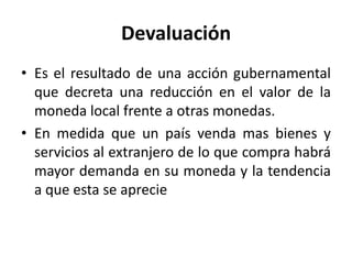 Devaluación
• Es el resultado de una acción gubernamental
  que decreta una reducción en el valor de la
  moneda local frente a otras monedas.
• En medida que un país venda mas bienes y
  servicios al extranjero de lo que compra habrá
  mayor demanda en su moneda y la tendencia
  a que esta se aprecie
 