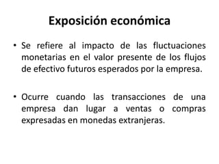 Exposición económica
• Se refiere al impacto de las fluctuaciones
  monetarias en el valor presente de los flujos
  de efectivo futuros esperados por la empresa.

• Ocurre cuando las transacciones de una
  empresa dan lugar a ventas o compras
  expresadas en monedas extranjeras.
 