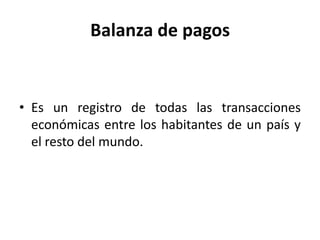 Balanza de pagos


• Es un registro de todas las transacciones
  económicas entre los habitantes de un país y
  el resto del mundo.
 