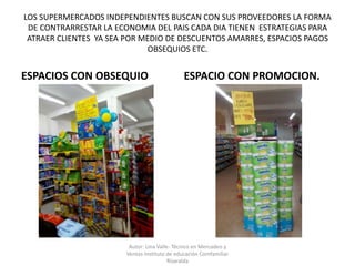 LOS SUPERMERCADOS INDEPENDIENTES BUSCAN CON SUS PROVEEDORES LA FORMA
DE CONTRARRESTAR LA ECONOMIA DEL PAIS CADA DIA TIENEN ESTRATEGIAS PARA
ATRAER CLIENTES YA SEA POR MEDIO DE DESCUENTOS AMARRES, ESPACIOS PAGOS
OBSEQUIOS ETC.
ESPACIOS CON OBSEQUIO ESPACIO CON PROMOCION.
Autor: Lina Valle- Técnico en Mercadeo y
Ventas-Instituto de educación Comfamiliar
Risaralda
 