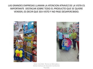 LAS GRANDES EMPRESAS LLAMAN LA ATENCION ATRAVEZ DE LA VISTA ES
IMPORTANTE DESTACAR SOBRE TODO EL PRODUCTO QUE SE QUIERE
VENDER, ES DECIR QUE SEA VISTO Y NO PASE DESAPERCIBIDO.
Autor: Lina Valle- Técnico en Mercadeo y
Ventas-Instituto de educación Comfamiliar
Risaralda
 