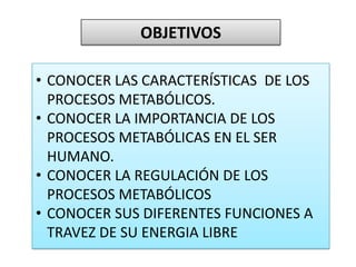 OBJETIVOS
• CONOCER LAS CARACTERÍSTICAS DE LOS
PROCESOS METABÓLICOS.
• CONOCER LA IMPORTANCIA DE LOS
PROCESOS METABÓLICAS EN EL SER
HUMANO.
• CONOCER LA REGULACIÓN DE LOS
PROCESOS METABÓLICOS
• CONOCER SUS DIFERENTES FUNCIONES A
TRAVEZ DE SU ENERGIA LIBRE
 