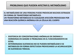 PROBLEMAS QUE PUEDEN AFECTAR EL METABÓLISMO
• EXISTENCIA DE CONCENTRACIONES ANÓMALAS DE ENZIMAS U
HORMONAS EN SANGRE O PROBLEMAS EN EL FUNCIONAMIENTO DE
ESTAS.
• DETERMINADAS SUSTANCIAS NO SE PUEDEN METABÓLIZAR O SE
METABOLIZA EN FORMA DEFECTUOSA PROVOCANDO LA ACUMULACI{ON
DE SUSTANCIAS TÓXICAS.
EL METABÓLISMO DE UNA PERSONA PUEDE PROVOCAR MUCHOS ESTRAGOS
EN FORMA DE TRANSTORNO METABÓLICO.
UN TRANSTORNO METABÓLICO ES CUALQUIER AFECCIÓN PROVOCADA POR
UNA REACCIÓN QUÍMICA ANÓMALA EN LA CÉLULA DEL CUERPO
 