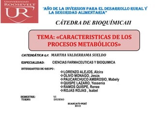 “AÑO DE LA INVERSION PARA EL DESARROLLO RURAL Y
LA SEGURIDAD ALIMENTARIA”
CÁTEDRA DE BIOQUÍMICAII
CatedráticA Q.f. MARTHA VALDERRAMA SUELDO
ESPECIALIDAD: CIENCIAS FARMACEUTICAS Y BIOQUIMICA
INTEGRANTES DE GRUPO :
LORENZO ALEJOS, Alcira
OLIVO MONAGO, Jesús
PAUCARCHUCO AMBROSIO, Mabely
QUISPE LAZARO, Yessenia
RAMOS QUISPE, Renee
ROJAS ROJAS , Isabel
SEMESTRE: VI
TURNO: DIURNO
HUANCAYO-PERÜ
2013
TEMA: «CARACTERISTICAS DE LOS
PROCESOS METABÓLICOS»
 