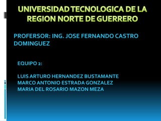 UNIVERSIDAD TECNOLOGICA DE LA  REGION NORTE DE GUERRERO PROFERSOR: ING. JOSE FERNANDO CASTRO DOMINGUEZ EQUIPO 2: LUIS ARTURO HERNANDEZ BUSTAMANTE MARCO ANTONIO ESTRADA GONZALEZ MARIA DEL ROSARIO MAZON MEZA 