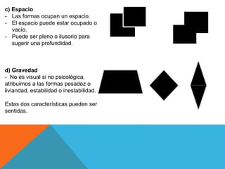 c) Espacio
- Las formas ocupan un espacio.
- El espacio puede estar ocupado o
vacío.
- Puede ser pleno o ilusorio para
sugerir una profundidad.
d) Gravedad
- No es visual si no psicológica,
atribuimos a las formas pesadez o
liviandad, estabilidad o inestabilidad.
Estas dos características pueden ser
sentidas.
 