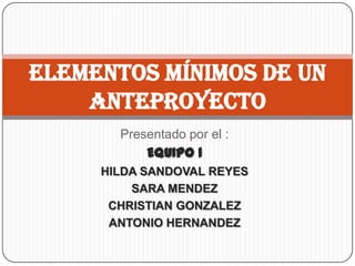 Elementos mínimos de un
    anteproyecto
       Presentado por el :
           EQUIPO 1
     HILDA SANDOVAL REYES
         SARA MENDEZ
      CHRISTIAN GONZALEZ
      ANTONIO HERNANDEZ
 