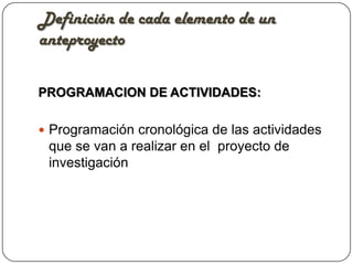 Definición de cada elemento de un
anteproyecto

PROGRAMACION DE ACTIVIDADES:

 Programación cronológica de las actividades
 que se van a realizar en el proyecto de
 investigación
 