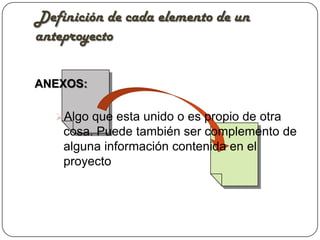 Definición de cada elemento de un
anteproyecto

ANEXOS:

   Algo que esta unido o es propio de otra
    cosa. Puede también ser complemento de
    alguna información contenida en el
    proyecto
 