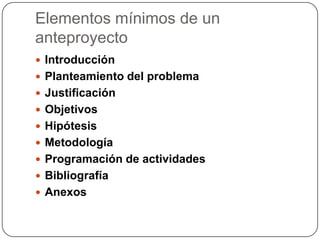 Elementos mínimos de un
anteproyecto
 Introducción
 Planteamiento del problema
 Justificación
 Objetivos
 Hipótesis
 Metodología
 Programación de actividades
 Bibliografía
 Anexos
 