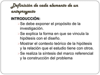 Definición de cada elemento de un
anteproyecto
INTRODUCCIÓN:
   Se debe exponer el propósito de la
    investigación.
   Se explica la forma en que se vincula la
    hipótesis con el diseño.
   Mostrar el contexto teórico de la hipótesis
    y la relación que el estudio tiene con otros.
   Se realiza la síntesis del marco referencial
    y la construcción del problema
 