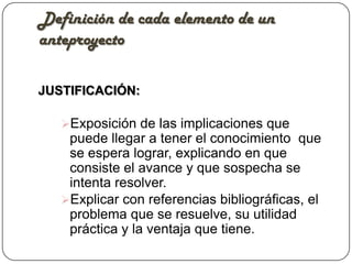 Definición de cada elemento de un
anteproyecto

JUSTIFICACIÓN:

   Exposición de las implicaciones que
    puede llegar a tener el conocimiento que
    se espera lograr, explicando en que
    consiste el avance y que sospecha se
    intenta resolver.
   Explicar con referencias bibliográficas, el
    problema que se resuelve, su utilidad
    práctica y la ventaja que tiene.
 