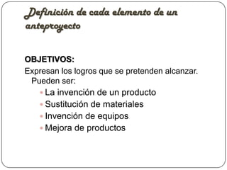 Definición de cada elemento de un
anteproyecto

OBJETIVOS:
Expresan los logros que se pretenden alcanzar.
 Pueden ser:
    La invención de un producto
    Sustitución de materiales
    Invención de equipos
    Mejora de productos
 