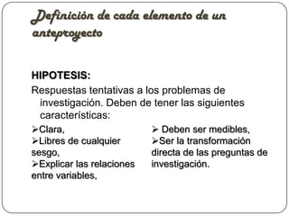 Definición de cada elemento de un
anteproyecto

HIPOTESIS:
Respuestas tentativas a los problemas de
 investigación. Deben de tener las siguientes
 características:
Clara,                     Deben ser medibles,
Libres de cualquier       Ser la transformación
sesgo,                     directa de las preguntas de
Explicar las relaciones   investigación.
entre variables,
 